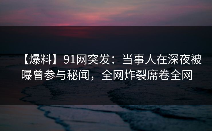 【爆料】91网突发：当事人在深夜被曝曾参与秘闻，全网炸裂席卷全网
