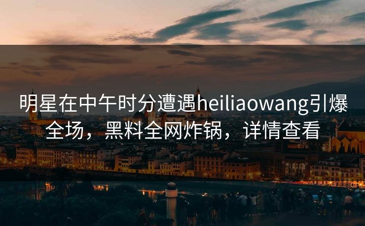 明星在中午时分遭遇heiliaowang引爆全场，黑料全网炸锅，详情查看
