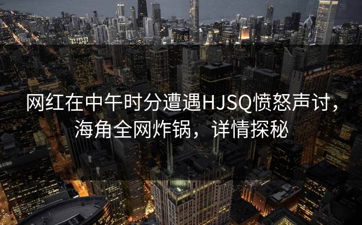 网红在中午时分遭遇HJSQ愤怒声讨，海角全网炸锅，详情探秘