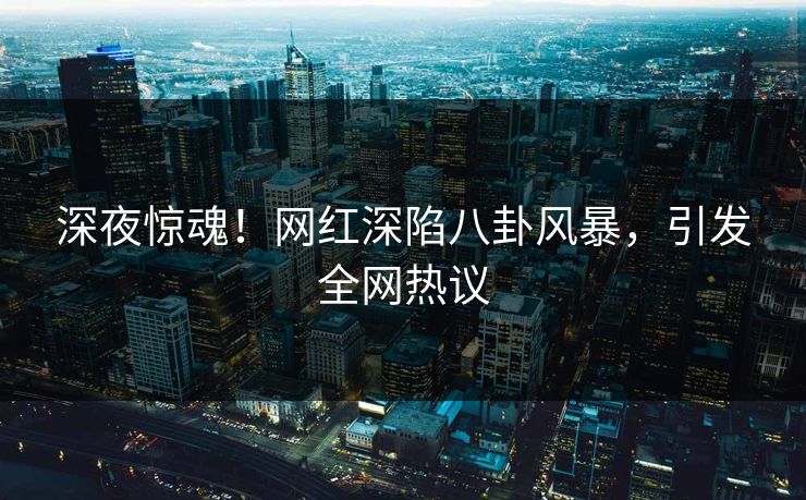 深夜惊魂！网红深陷八卦风暴，引发全网热议