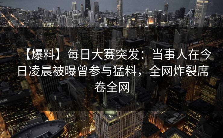 【爆料】每日大赛突发：当事人在今日凌晨被曝曾参与猛料，全网炸裂席卷全网