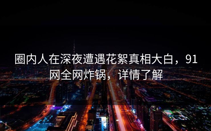 圈内人在深夜遭遇花絮真相大白，91网全网炸锅，详情了解