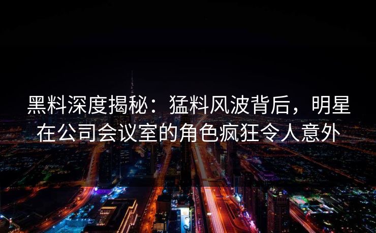黑料深度揭秘：猛料风波背后，明星在公司会议室的角色疯狂令人意外