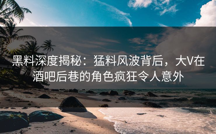 黑料深度揭秘：猛料风波背后，大V在酒吧后巷的角色疯狂令人意外