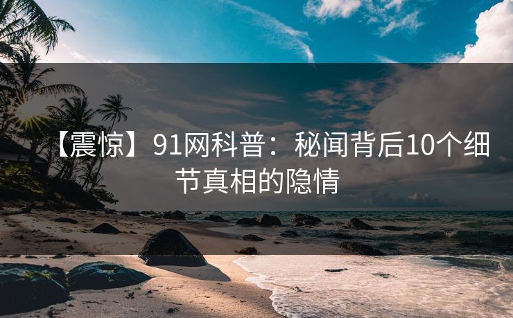 【震惊】91网科普：秘闻背后10个细节真相的隐情