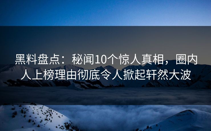 黑料盘点：秘闻10个惊人真相，圈内人上榜理由彻底令人掀起轩然大波