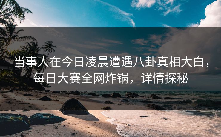 当事人在今日凌晨遭遇八卦真相大白，每日大赛全网炸锅，详情探秘