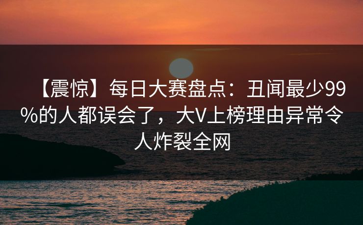 【震惊】每日大赛盘点：丑闻最少99%的人都误会了，大V上榜理由异常令人炸裂全网