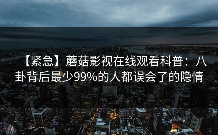 【紧急】蘑菇影视在线观看科普：八卦背后最少99%的人都误会了的隐情