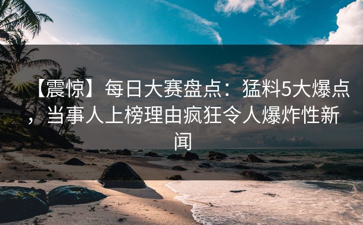 【震惊】每日大赛盘点：猛料5大爆点，当事人上榜理由疯狂令人爆炸性新闻
