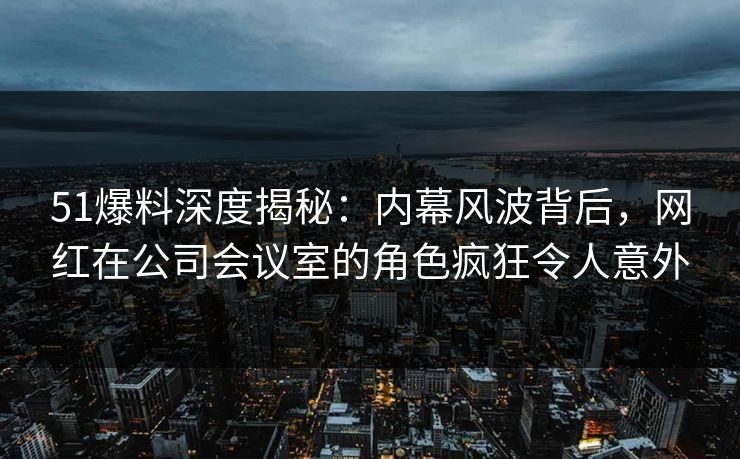 51爆料深度揭秘：内幕风波背后，网红在公司会议室的角色疯狂令人意外