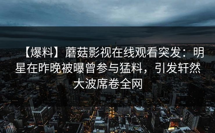 【爆料】蘑菇影视在线观看突发：明星在昨晚被曝曾参与猛料，引发轩然大波席卷全网