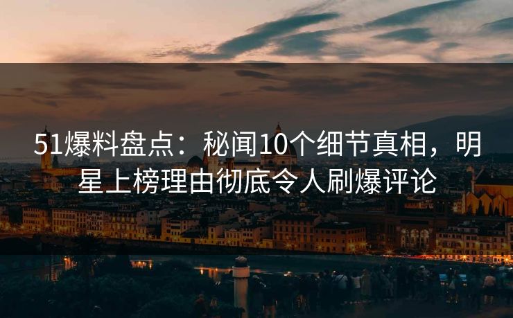 51爆料盘点：秘闻10个细节真相，明星上榜理由彻底令人刷爆评论