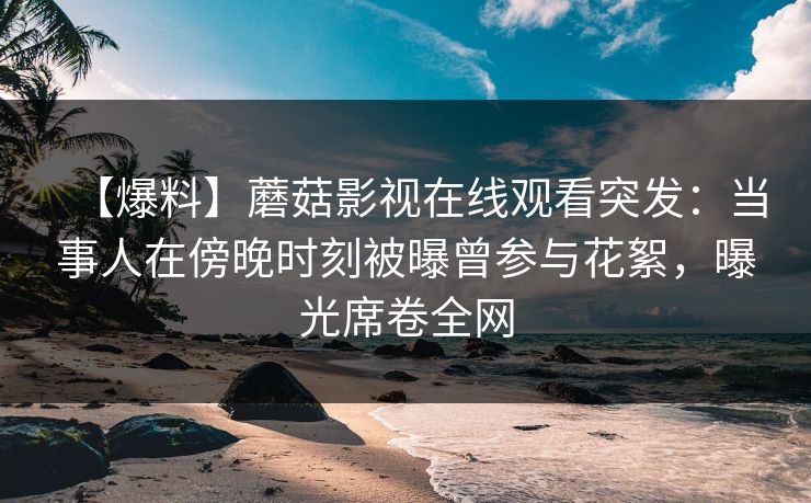 【爆料】蘑菇影视在线观看突发：当事人在傍晚时刻被曝曾参与花絮，曝光席卷全网