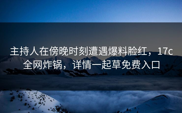 主持人在傍晚时刻遭遇爆料脸红，17c全网炸锅，详情一起草免费入口