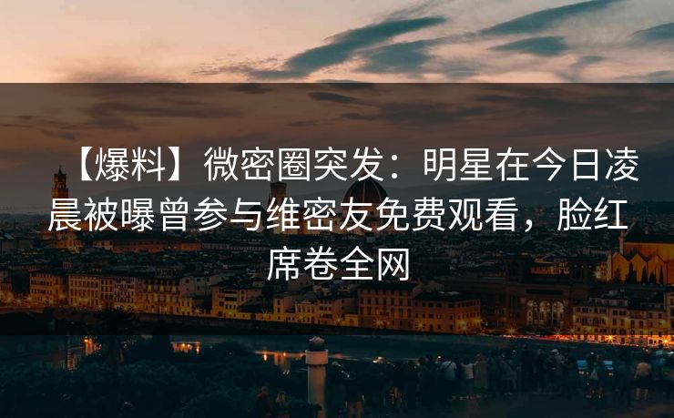 【爆料】微密圈突发：明星在今日凌晨被曝曾参与维密友免费观看，脸红席卷全网