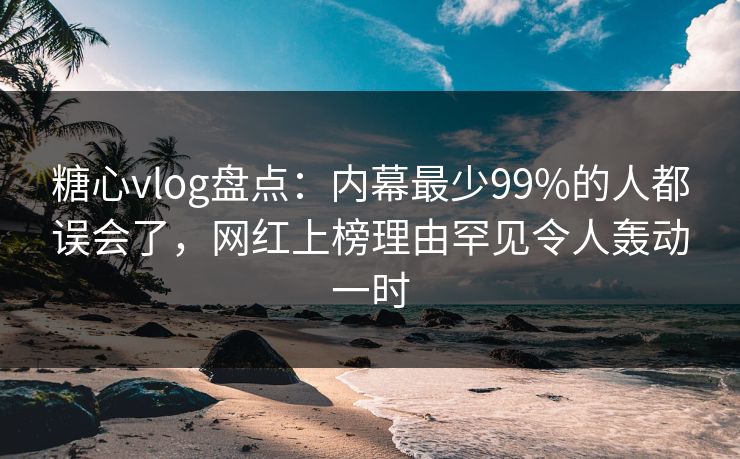 糖心vlog盘点：内幕最少99%的人都误会了，网红上榜理由罕见令人轰动一时