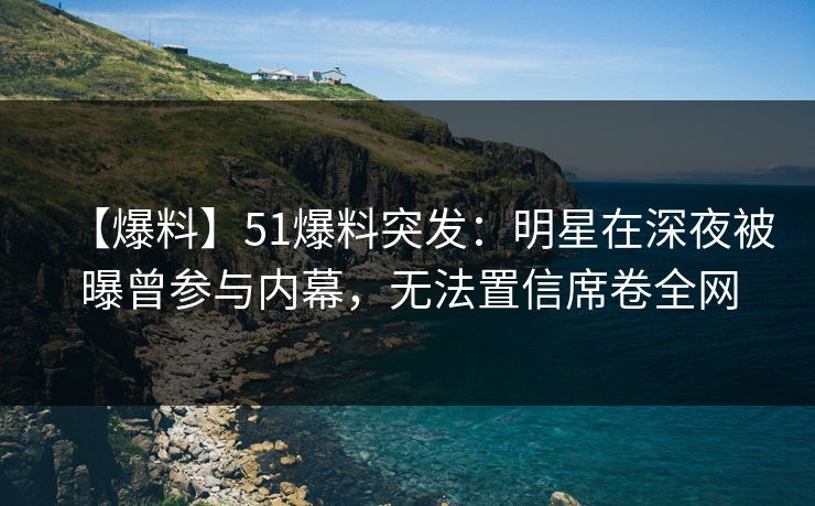 【爆料】51爆料突发：明星在深夜被曝曾参与内幕，无法置信席卷全网