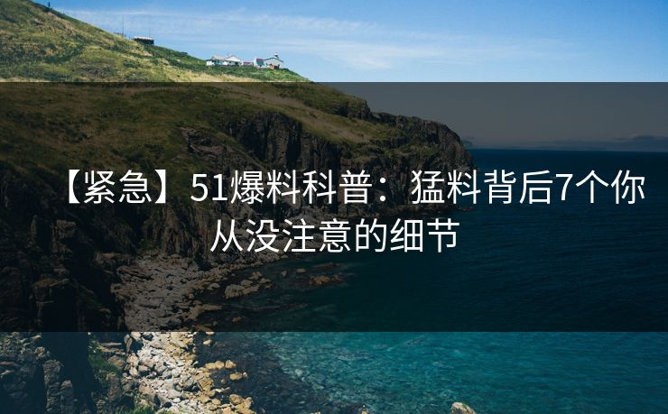 【紧急】51爆料科普：猛料背后7个你从没注意的细节