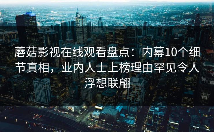 蘑菇影视在线观看盘点：内幕10个细节真相，业内人士上榜理由罕见令人浮想联翩