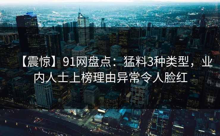 【震惊】91网盘点：猛料3种类型，业内人士上榜理由异常令人脸红