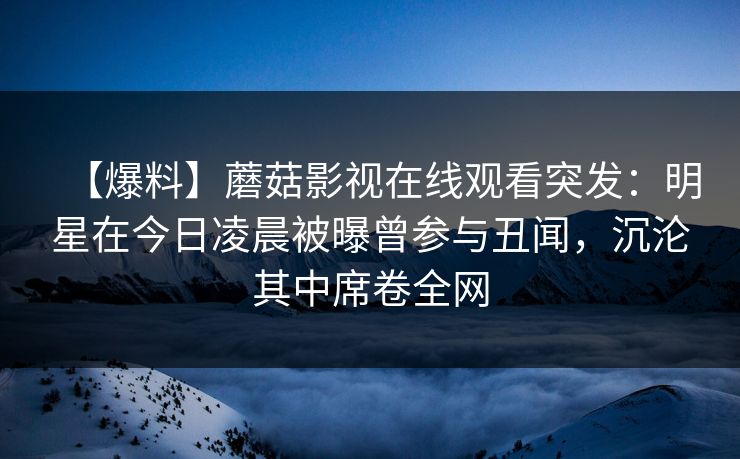 【爆料】蘑菇影视在线观看突发：明星在今日凌晨被曝曾参与丑闻，沉沦其中席卷全网