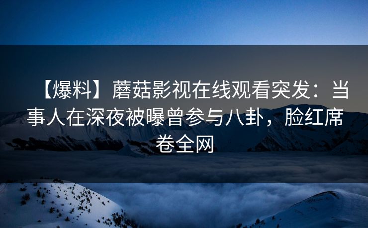 【爆料】蘑菇影视在线观看突发：当事人在深夜被曝曾参与八卦，脸红席卷全网