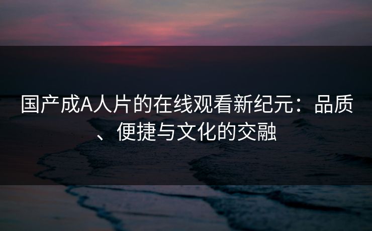 国产成A人片的在线观看新纪元：品质、便捷与文化的交融