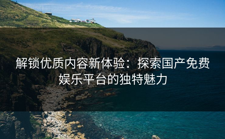 解锁优质内容新体验：探索国产免费娱乐平台的独特魅力