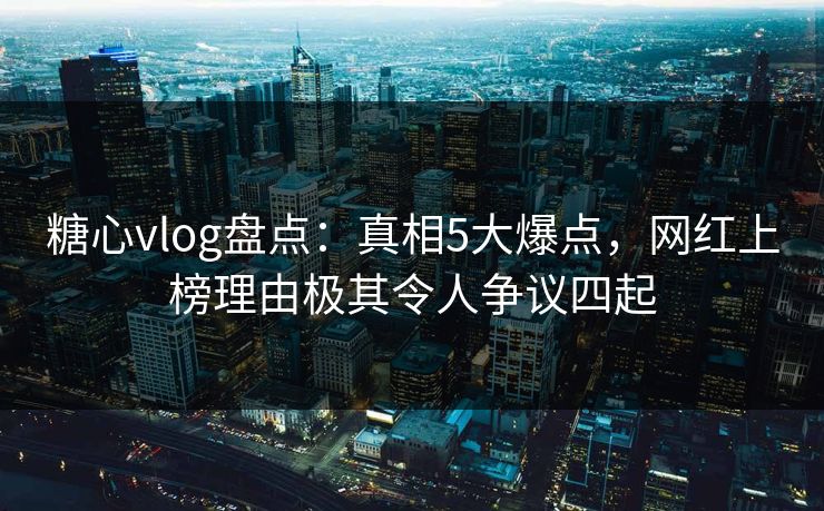 糖心vlog盘点：真相5大爆点，网红上榜理由极其令人争议四起