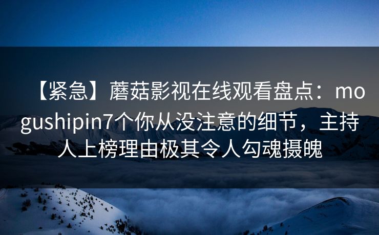 【紧急】蘑菇影视在线观看盘点：mogushipin7个你从没注意的细节，主持人上榜理由极其令人勾魂摄魄