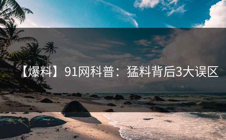 【爆料】91网科普：猛料背后3大误区