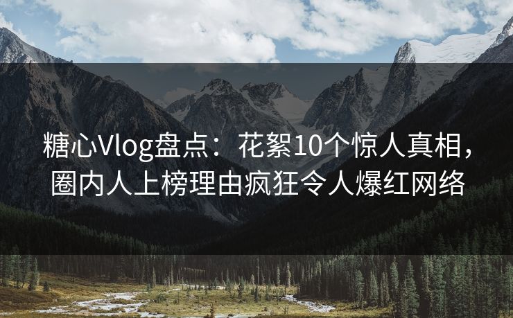 糖心Vlog盘点：花絮10个惊人真相，圈内人上榜理由疯狂令人爆红网络