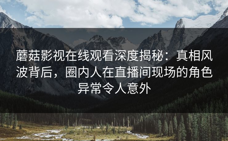 蘑菇影视在线观看深度揭秘：真相风波背后，圈内人在直播间现场的角色异常令人意外