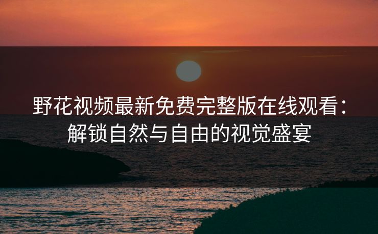 野花视频最新免费完整版在线观看：解锁自然与自由的视觉盛宴