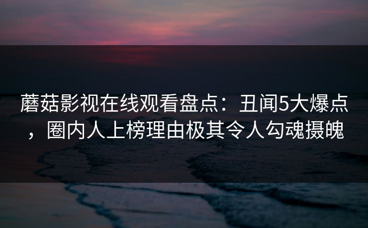 蘑菇影视在线观看盘点：丑闻5大爆点，圈内人上榜理由极其令人勾魂摄魄