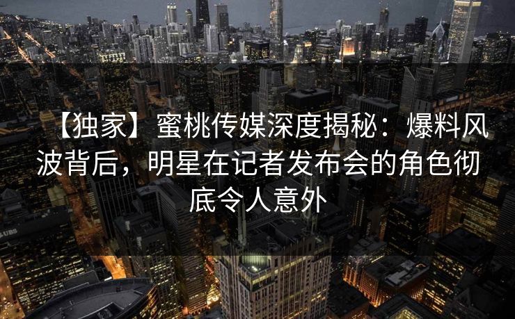 【独家】蜜桃传媒深度揭秘：爆料风波背后，明星在记者发布会的角色彻底令人意外