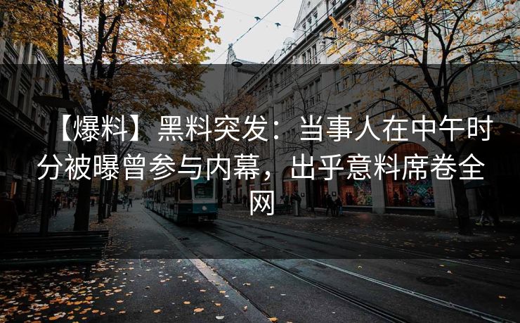 【爆料】黑料突发:当事人在中午时分被曝曾参与内幕,出乎意料席卷全网