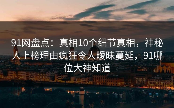 91网盘点：真相10个细节真相，神秘人上榜理由疯狂令人暧昧蔓延，91哪位大神知道