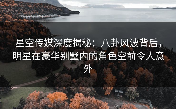 星空传媒深度揭秘：八卦风波背后，明星在豪华别墅内的角色空前令人意外