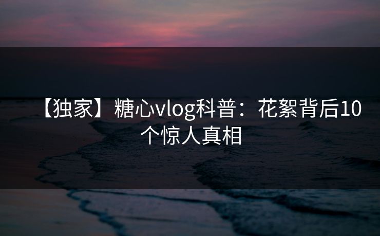 【独家】糖心vlog科普：花絮背后10个惊人真相