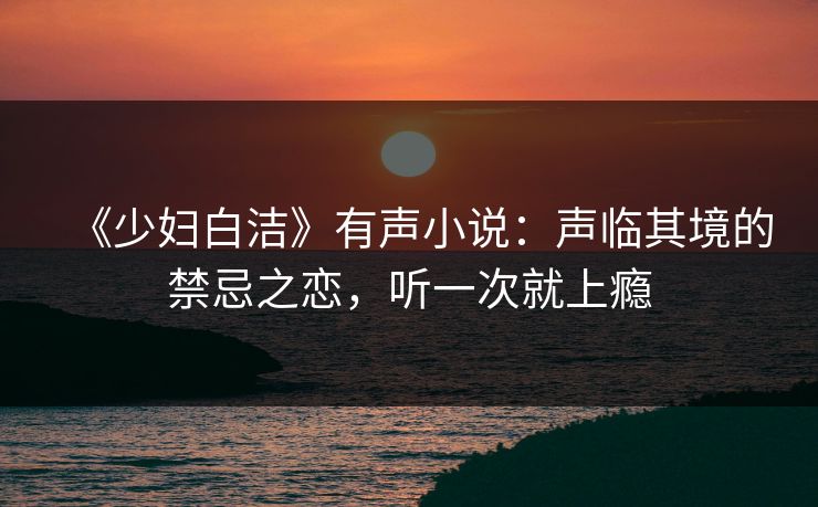 《少妇白洁》有声小说：声临其境的禁忌之恋，听一次就上瘾