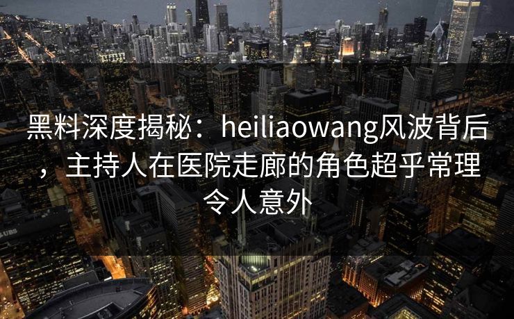 黑料深度揭秘：heiliaowang风波背后，主持人在医院走廊的角色超乎常理令人意外