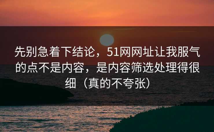 先别急着下结论，51网网址让我服气的点不是内容，是内容筛选处理得很细（真的不夸张）